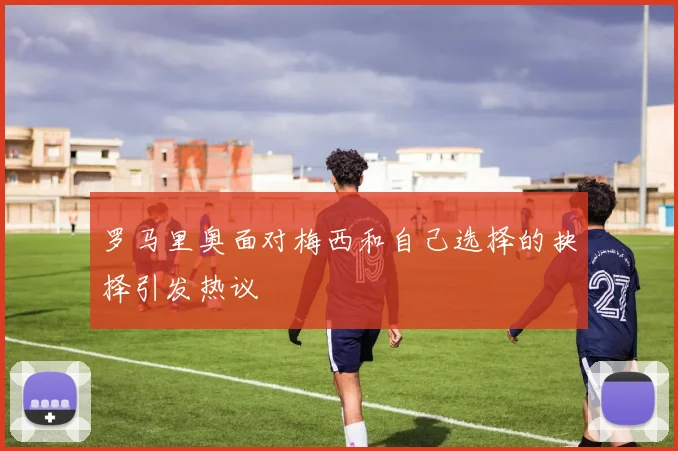 罗马里奥面对梅西和自己选择的抉择引发热议
