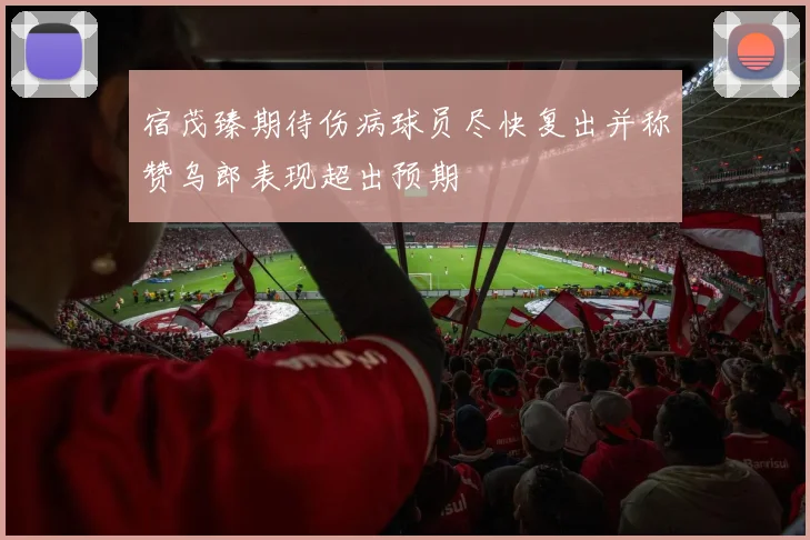 宿茂臻期待伤病球员尽快复出并称赞乌郎表现超出预期