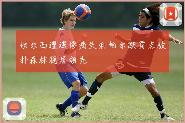 切尔西遭遇惨痛失利帕尔默罚点被扑森林稳居领先