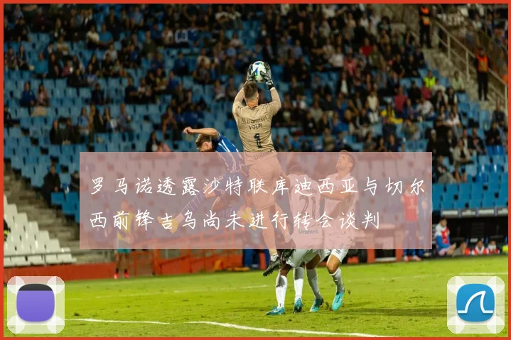 罗马诺透露沙特联库迪西亚与切尔西前锋吉乌尚未进行转会谈判