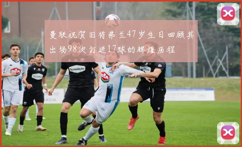 曼联祝贺旧将弗兰47岁生日回顾其出场98次打进17球的辉煌历程