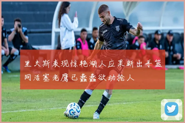 里夫斯表现惊艳湖人应果断出手篮网活塞老鹰已蠢蠢欲动抢人