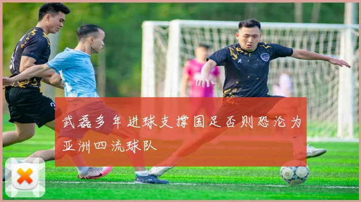 武磊多年进球支撑国足否则恐沦为亚洲四流球队