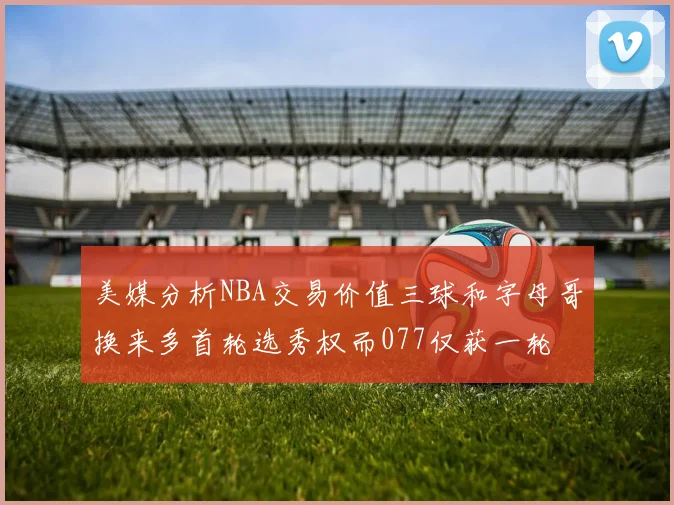 美媒分析NBA交易价值三球和字母哥换来多首轮选秀权而077仅获一轮