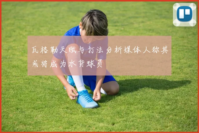 瓦格勒天赋与打法分析媒体人称其或将成为水货球员