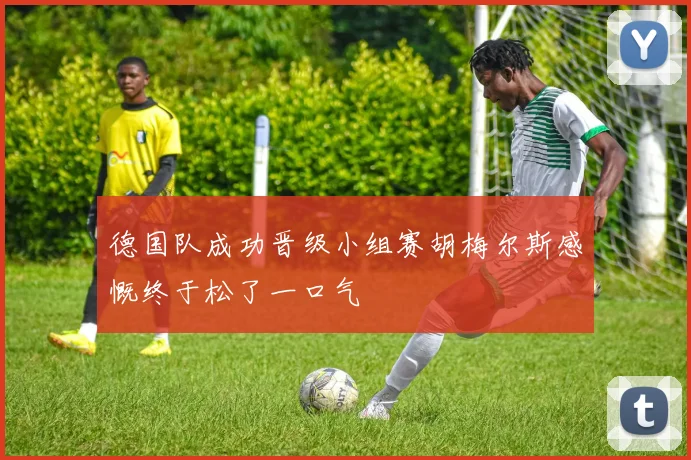 德国队成功晋级小组赛胡梅尔斯感慨终于松了一口气