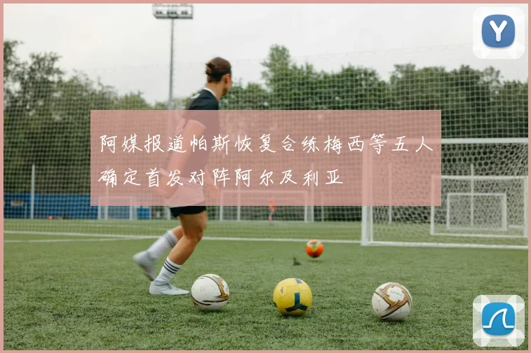 阿媒报道帕斯恢复合练梅西等五人确定首发对阵阿尔及利亚