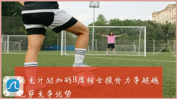 马竞计划加码B席转会报价力争超越巴萨竞争优势